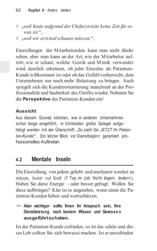62 Kapitel 4 · Anders denken
4 „weil heute aufgrund der Chefarztvisite keine Zeit für so
was ist.“,
4 „weil wir erstmalschauen müssen.“.
Einstellungen der Mitarbeitenden kann man nicht direkt
sehen, aber man kann an der Art, wie der Mitarbeiter auf-
tritt, wie er schaut, welche Gestik und Mimik verwendet
wird, deutlich erkennen, ob jeder Einzelne als Patienten-
Kundewillkommen ist oder ob das Gefühlvorherrscht, dem
Unternehmen nur noch mehr Belastung zu bringen. Auch
spiegelt sich die Kundenorientierung manchmal an der Pro-
fessionalität und Sauberkeit des Outfits wieder. Nehmen Sie
die Perspektive des Patienten-Kunden ein!
Aussicht
Aus diesem Grunde könnten, wie in anderen Unternehmen
schon lange eingeführt, in Umkleiden große Spiegel aufge-
hängt werden mit der Überschrift: „So sieht Sie JETZT Ihr Patien-
ten-Kunde!“. Ein letzter Blick vor Dienstbeginn garantiert pro-
fessionelles Auftreten.
4.2 Mentale Inseln
DieEinstellung, von jedem geliebt und anerkannt werden zu
müssen, kostet viel Kraft (7 Top im Job: Nicht ärgern, ändern).
Haben Sie diese Energie – oder besser gefragt: Wollen Sie
diese aufbringen? Klar ist es angenehm, wenn einen die Pa-
tienten-Kunden lieben und wertschätzen.
> Aber wichtiger sollte Ihnen Ihr Anspruch sein, Ihre
Dienstleistung nach bestem Wissen und Gewisse n
ausgeführtzuhaben.
Ist der Patienten-Kundezufrieden, so ist das schön und die-
ses Lob sollten Sie sich bewusst machen. Ist er unzufrieden
 