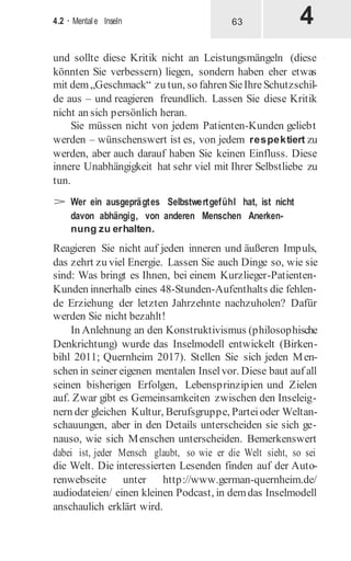 4.2 · Mentale Inseln
und sollte diese Kritik nicht an Leistungsmängeln (diese
könnten Sie verbessern) liegen, sondern haben eher etwas
mit dem„Geschmack“ zu tun, so fahren SieIhreSchutzschil-
de aus – und reagieren freundlich. Lassen Sie diese Kritik
nicht an sich persönlich heran.
Sie müssen nicht von jedem Patienten-Kunden geliebt
werden – wünschenswert ist es, von jedem respektiert zu
werden, aber auch darauf haben Sie keinen Einfluss. Diese
innere Unabhängigkeit hat sehr viel mit Ihrer Selbstliebe zu
tun.
> Wer ein ausgeprägtes Selbstwertgefühl hat, ist nicht
davon abhängig, von anderen Menschen Anerken-
nung zu erhalten.
Reagieren Sie nicht auf jeden inneren und äußeren Impuls,
das zehrt zu viel Energie. Lassen Sie auch Dinge so, wie sie
sind: Was bringt es Ihnen, bei einem Kurzlieger-Patienten-
Kunden innerhalb eines 48-Stunden-Aufenthalts die fehlen-
de Erziehung der letzten Jahrzehnte nachzuholen? Dafür
werden Sie nicht bezahlt!
In Anlehnung an den Konstruktivismus (philosophische
Denkrichtung) wurde das Inselmodell entwickelt (Birken-
bihl 2011; Quernheim 2017). Stellen Sie sich jeden Men-
schen in seiner eigenen mentalen Inselvor. Diese baut auf all
seinen bisherigen Erfolgen, Lebensprinzipien und Zielen
auf. Zwar gibt es Gemeinsamkeiten zwischen den Inseleig-
nern der gleichen Kultur, Berufsgruppe, Parteioder Weltan-
schauungen, aber in den Details unterscheiden sie sich ge-
nauso, wie sich Menschen unterscheiden. Bemerkenswert
dabei ist, jeder Mensch glaubt, so wie er die Welt sieht, so sei
die Welt. Die interessierten Lesenden finden auf der Auto-
renwebseite unter http://www.german-quernheim.de/
audiodateien/ einen kleinen Podcast, in demdas Inselmodell
anschaulich erklärt wird.
63
 