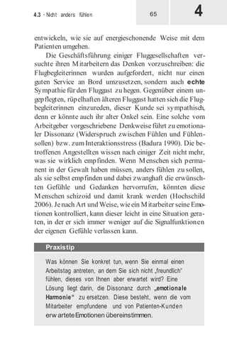 4
4.3 · Nicht anders fühlen 65
entwickeln, wie sie auf energieschonende Weise mit dem
Patienten umgehen.
Die Geschäftsführung einiger Fluggesellschaften ver-
suchte ihren Mitarbeitern das Denken vorzuschreiben: die
Flugbegleiterinnen wurden aufgefordert, nicht nur einen
guten Service an Bord umzusetzen, sondern auch echte
Sympathiefür den Fluggast zu hegen. Gegenüber einem un-
gepflegten, rüpelhaften älteren Fluggast hatten sich die Flug-
begleiterinnen einzureden, dieser Kunde sei sympathisch,
denn er könnte auch ihr alter Onkel sein. Eine solche vom
Arbeitgeber vorgeschriebene Denkweiseführt zu emotiona-
ler Dissonanz (Widerspruch zwischen Fühlen und Fühlen-
sollen) bzw. zumInteraktionsstress (Badura 1990). Die be-
troffenen Angestellten wissen nach einiger Zeit nicht mehr,
was sie wirklich empfinden. Wenn Menschen sich perma-
nent in der Gewalt haben müssen, anders fühlen zu sollen,
als sie selbst empfinden und dabei zwanghaft die erwünsch-
ten Gefühle und Gedanken hervorrufen, könnten diese
Menschen schizoid und damit krank werden (Hochschild
2006). Jenach Art und Weise, wieein Mitarbeiter seineEmo-
tionen kontrolliert, kann dieser leicht in eine Situation gera-
ten, in der er sich immer weniger auf die Signalfunktionen
der eigenen Gefühle verlassen kann.
Was können Sie konkret tun, wenn Sie einmal einen
Arbeitstag antreten, an dem Sie sich nicht „freundlich“
fühlen, dieses von Ihnen aber erwartet wird? Eine
Lösung liegt darin, die Dissonanz durch „emotionale
Harmonie“ zu ersetzen. Diese besteht, wenn die vom
Mitarbeiter empfundene und von Patienten-Kunden
erw arteteEmotionen übereinstimmen.
Praxistip
 