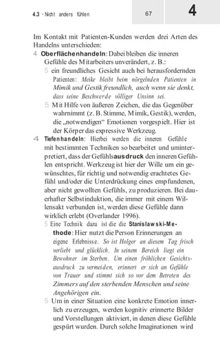 4
4.3 · Nicht anders fühlen 67
Im Kontakt mit Patienten-Kunden werden drei Arten des
Handelns unterschieden:
4 Oberflächenhandeln:Dabeibleiben die inneren
Gefühle des Mitarbeiters unverändert, z. B.:
5 ein freundliches Gesicht auch bei herausfordernden
Patienten: Meike bleibt beim nörgelnden Patienten in
Mimik und Gestik freundlich, auch wenn sie denkt,
dass seine Beschwerde völliger Unsinn sei.
5 Mit Hilfe von äußeren Zeichen, die das Gegenüber
wahrnimmt (z. B. Stimme, Mimik, Gestik), werden,
die „notwendigen“ Emotionen vorgespielt. Hier ist
der Körper das expressive Werkzeug.
4 Tiefenhandeln: Hierbei werden die inneren Gefühle
mit bestimmten Techniken so bearbeitet und uminter-
pretiert, dass der Gefühlsausdruck den inneren Gefüh-
len entspricht. Werkzeug ist hier der Wille um ein ge-
wünschtes, für richtig und notwendig erachtetes Ge-
fühl und/oder die Unterdrückung eines empfundenen,
aber nicht gewollten Gefühls, zu produzieren. Bei dau-
erhafter Selbstinduktion, die immer mit einem Wil-
lensakt verbunden ist, werden diese Gefühle dann
wirklich erlebt (Overlander 1996).
5 Eine Technik dazu ist die die Stanislaw ski-M e-
thode:Hier nutzt diePerson Erinnerungen an
eigene Erlebnisse. So ist Holger an diesem Tag frisch
verliebt und glücklich. In seinem Bereich liegt ein
Bewohner im Sterben. Um einen fröhlichen Gesichts-
ausdruck zu vermeiden, erinnert er sich an Gefühle
von Trauer und stimmt sich so vor dem Betreten des
Zimmers auf den sterbenden Menschen und seine
Angehörigen ein.
5 Um in einer Situation eine konkrete Emotion inner-
lich zu erzeugen, werden kognitiv erinnerte Bilder
und Vorstellungen aktiviert, in denen diese Gefühle
gespürt wurden. Durch solche Imaginationen wird
 