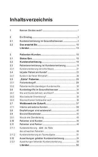 Inhaltsverzeichnis
1 Kenn en Sie das auch? ...................................................................1
2 Ein Einstieg .......................................................................................3
2.1 Kundenorientierung im Gesundheitsw esen ...........................3
2.2 Das erwartet Sie................................................. 10
Literatur............................................................ 13
3 Patienten-Kunden............................................. 15
3.1 Status Quo........................................................ 15
3.2 Kundenorientierung............................................ 19
3.3 Patientenorientierung ist Kundenorientierung ....................19
3.3.1 Kundenorientierung i st ni chts Neues ...........................................21
3.4 Ist jeder Patient ein Kunde? .......................................................23
3.4.1 Kunde in der frei en Wirtschaft .......................................................26
3.5 „Echte“ Patienten............................................... 29
3.5.1 Patientenbegriff................................................... 29
3.5.2 Pati entenrechte übersteigen K undenrechte ...............................30
3.6 Kundenbegriffe im Gesundheitsw esen ..................................34
3.6.1 Wie wi rd Kunde defi niert, wi e Klient? ...........................................34
3.6.2 Was bedeutet Ori entierung? ..........................................................35
3.6.3 Was macht einen Verbraucher aus? ...............................................36
3.7 Wettbewerb der Zukunft....................................... 37
3.7.1 Interne und externe Kunden.................................... 39
3.8 Empfehlungen sind existenziell................................................40
3.9 Sie sind Dienstleister ....................................................................42
3.9.1 Was ist eine Dienstlei stung ..............................................................43
3.10 Patienten sind Kunden.................................................................46
3.11 Patienten sind Partner .................................................................48
3.11.1 Kundenorientierung stärkt die Rolle
des schwachen Pati enten ..............................................................49
3.11.2 Kundenorientierung al s Teamaufgabe ........................................51
3.12 Auswirkung en gelebter Kundenorientierung .......................54
3.12.1 Auswi rkungen fehl ender Kundenorientierung ............................55
Literatur............................................................ 56
 