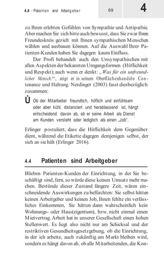 4
4.4 · Patienten sind Arbeitg ebe r 69
zu Ihren erlebten Gefühlen von Sympathie und Antipathie.
Aber machen Sie sich bitteauch bewusst, dass Siezwar Ihren
Freundeskreis gezielt mit Ihnen sympathischen Menschen
wählen und ausbauen können. Auf die Auswahl Ihrer Pa-
tienten-Kunden haben Sie dagegen kaum Einfluss.
Der Profi behandelt auch den Unsympathischen mit
allen Aspekten der bekannten Umgangsformen (Höflichkeit
und Respekt);auch wenn er denkt: „Was für ein unfreund-
licher Mensch!“, zeigt er in seinem Oberflächenhandeln Con-
tenance und Haltung. Nerdinger (2003) fasst diesbezüglich
zusammen:
Ů Ob der Mitarbeiter freundlich, höflich und einfühlsam
oder aber kühl, distanziert und herablassend ist, hängt
entscheidend davon ab, ob er seine Arbeit als Dienst
am Kunden versteht oder lediglich als einen „Job“.
Erlinger postuliert, dass die Höflichkeit dem Gegenüber
dient, während die Etikette dagegen demjenigen selbst, der
sich an siehält (Erlinger 2016).
4.4 Patienten sind Arbeitgeber
Blieben Patienten-Kunden der Einrichtung, in der Sie be-
schäftigt sind, fern, so würdediese keinen Umsatz mehr ma-
chen. Bestünde dieser Zustand längere Zeit, wären ein-
schneidende Auswirkungen zu befürchten: Sie selbst hätten
keinen Arbeitgeber und keinen Job, Ihnen fehlte ein verläss-
liches Einkommen, Sie hätten dann wahrscheinlich kein
Wohnungs- oder Haus(eigentum), bzw. nicht einmal einen
Mietvertrag. Arbeit hat in unserer Gesellschaft einen hohen
Stellenwert. Es liegt also nicht nur am Schicksal und der
restriktiven Gesundheitsgesetzgebung, ob die Einrichtung,
in der ich arbeite, auch zukünftig am Markt bleiben wird,
sondern es hängt davon ab, ob alle Mitarbeitenden, die Kon-
 
