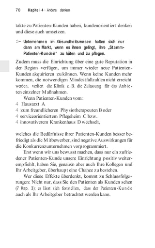 70 Kapitel 4 · Anders denken
takte zu Patienten-Kunden haben, kundenorientiert denken
und diese auch umsetzen.
> Unternehmen im Gesundheitswesen halten sich nur
dann am Markt, wenn es ihnen gelingt, ihre „Stamm-
Patienten-Kunden“ zu hüten und zu pflegen.
Zudem muss die Einrichtung über eine gute Reputation in
der Region verfügen, um immer wieder neue Patienten-
Kunden akquirieren zu können. Wenn keine Kunden mehr
kommen, die notwendigen Mindestfallzahlen nicht erreicht
werden, verliert die Klinik z. B. die Zulassung für das Anbie-
ten einzelner Maßnahmen.
Wenn Patienten-Kunden vom:
4 Hausarzt A
4 zum freundlicheren Physiotherapeuten B oder
4 serviceorientiertem Pflegeheim C bzw.
4 innovativerem Krankenhaus D wechselt,
welches die Bedürfnisse ihrer Patienten-Kunden besser be-
friedigt als die Mitbewerber, sind negativeAuswirkungen für
die Konkurrenzunternehmen vorprogrammiert.
Erst wenn wir uns bewusst machen, dass nur ein zufrie-
dener Patienten-Kunde unsere Einrichtung positiv weiter-
empfiehlt, haben Sie, genauso aber auch Ihre Kollegen und
Ihr Arbeitgeber, überhaupt eine Chance zu bestehen.
Wer diese Effekte überdenkt, kommt zu Schlussfolge-
rungen: Nicht nur, dass Sie den Patienten als Kunden sehen
(7 Kap. 3); es lässt sich feststellen, dass der Patienten -Ku n d e
auch als Ihr Arbeitgeber betrachtet werden kann.
 