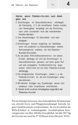 4
4.4 · Patienten sind Arbeitg ebe r 71
Gründe, warum Patienten-Kunden auch Arbeit-
geber sind
5 Einrichtungen im Gesundheitswesen unterliegen
der Deckelung, d. h. die erstattbaren Kosten werden
vom Gesetzgeber festgelegt und die Einrichtung
kann unter Umständen nicht alle entstehenden
Kosten decken.
5 Das Gesamtbudget für Gesundheit wird eher
knapper.
5 Einrichtungen können langfristig nur überleben,
wenn sie zusätzlich zu Kassenleistungen weitere
Serviceangebote anbieten, die ihre Patienten-
Kunden erw arten.
5 So wie jedes Wirtschaftsunternehm en von seinen
Kunden abhängig ist, sind die Einrichtungen im
Gesundheitswesen genauso auf einen guten Ruf
und eine propagierte Kundenorientierung ange-
wiesen. Damit sind sie von ihren Patienten-Kunden
abhängig.
5 Die erfolgreichsten Einrichtungen ziehen v. a. die
Patienten-Kunden an, die sich Zuzahlungen erlau-
ben können.
5 Mit höheren Erträgen aus Zuzahlungen lassen sich
wiederum mehr Investitionen verwirklichen.
5 Damit ist Ihr w ahrer Arbeitgeber eigentlich der
Patienten-Kunde!
PrivateKliniken beweisen, dass hohejährlicheWachstumsra-
ten, obwohl Ärzte- und Pflegepersonalmangel herrscht, bei
guter Qualität erreicht werden können. So erwirtschaften die
Rhön-Kliniken in zurückliegenden Geschäftsjahren Kon-
zerngewinnevon über 100 Mio Eurojährlich. ImJahr 2017 lag
der Gewinn nur noch bei37 Millionen Euro (Streiche 2018).
 