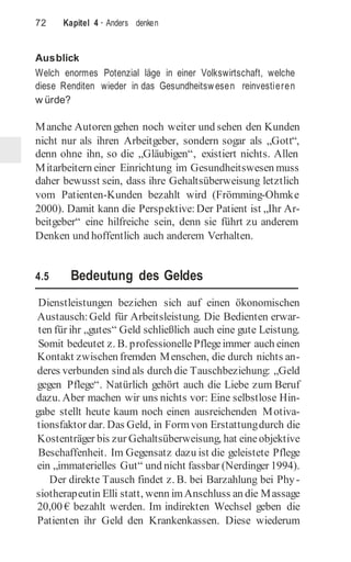 72 Kapitel 4 · Anders denken
Ausblick
Welch enormes Potenzial läge in einer Volkswirtschaft, welche
diese Renditen wieder in das Gesundheitswesen reinvestieren
w ürde?
Manche Autoren gehen noch weiter und sehen den Kunden
nicht nur als ihren Arbeitgeber, sondern sogar als „Gott“,
denn ohne ihn, so die „Gläubigen“, existiert nichts. Allen
Mitarbeitern einer Einrichtung im Gesundheitswesen muss
daher bewusst sein, dass ihre Gehaltsüberweisung letztlich
vom Patienten-Kunden bezahlt wird (Frömming-Ohmke
2000). Damit kann die Perspektive: Der Patient ist „Ihr Ar-
beitgeber“ eine hilfreiche sein, denn sie führt zu anderem
Denken und hoffentlich auch anderem Verhalten.
4.5 Bedeutung des Geldes
Dienstleistungen beziehen sich auf einen ökonomischen
Austausch:Geld für Arbeitsleistung. Die Bedienten erwar-
ten für ihr „gutes“ Geld schließlich auch eine gute Leistung.
Somit bedeutet z. B. professionelle Pflegeimmer auch einen
Kontakt zwischen fremden Menschen, die durch nichts an-
deres verbunden sind als durch die Tauschbeziehung: „Geld
gegen Pflege“. Natürlich gehört auch die Liebe zum Beruf
dazu. Aber machen wir uns nichts vor: Eine selbstlose Hin-
gabe stellt heute kaum noch einen ausreichenden Motiva-
tionsfaktor dar. Das Geld, in Formvon Erstattungdurch die
Kostenträger bis zur Gehaltsüberweisung, hat eineobjektive
Beschaffenheit. Im Gegensatz dazu ist die geleistete Pflege
ein „immaterielles Gut“ und nicht fassbar (Nerdinger 1994).
Der direkte Tausch findet z. B. bei Barzahlung bei Phy-
siotherapeutin Elli statt, wenn imAnschluss an die Massage
20,00 € bezahlt werden. Im indirekten Wechsel geben die
Patienten ihr Geld den Krankenkassen. Diese wiederum
 