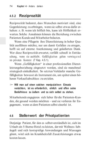 74 Kapitel 4 · Anders denken
4.5.2 Reziprozität
Reziprozität bedeutet, dass Menschen motiviert sind, eine
Gegenleistung zu erbringen, wenn sie selbst etwas dafür er-
halten: z. B. wenn ich höflich bin, kann ich Höflichkeit er-
warten. Solche Annahmen können die Beziehung zwischen
Patienten-Kundeund Mitarbeiter belasten.
Wenn eine Pflegerin ihre Dienstleistung in hoher Qua-
lität ausführen möchte, nur um damit Gefallen zu erregen,
hofft sie auf externe Anerkennung und geäußerten Dank.
Wer diese Reziprozität erwartet, verfällt schnell in Enttäu-
schung, wenn sie ausbleibt. Gefälligkeiten gelten vorwieg en d
im privaten Kontext (7 Kap. 4.5.1).
Wenn „Gefälligkeiten“ in einer professionellen Dienst-
leistungsbeziehung eingesetzt werden, sind sie manchmal
strategisch einkalkuliert. So setzten Verkäufer manche Ge-
fälligkeiten bewusst als Instrument ein, um später einen hö-
heren Verkaufsabschluss zu erzielen.
> Will man auf einen solchen manipulativen Einsatz
verzichten, ist es erforderlich, ehrlich und offen seine
Bedürfnisse zu äußern und zu sich selbst zu stehen.
Mitarbeitende engagieren sich lieber für die Patienten-Kun-
den, die gesund werden möchten – und sie verlieren ihr En-
gagement, wenn es dem Patienten selbst einerlei ist.
4.6 Stellenwert der Privatpatienten
Derjenige Patient, für den es selbstverständlich ist, sich im
Urlaub ein 5-Sterne-Hotel zu leisten, der mit Wellness lieb-
äugelt und sich kostspielige Anwendungen und Massagen
gönnt, wird sich im Krankheitsfall Zusatzleistungen etwas
kosten lassen.
 