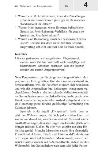 4
4.6 · Stellenw e rt der Privatpatienten 75
4 Warum ein Mehrbettzimmer, wenn der Zuzahlungs-
preis für ein Einzelzimmer günstiger ist als manches
Standardhotel im Urlaub?
4 Warum Kantinenessen, wenn für einen kulinarischen
Genuss das Preis-Leistungs-Verhältnis für exquisite
Speisen und Getränke stimmt?
4 Warum eine Behandlung durch den Stationsarzt, wenn
„mein“ Chefarzt mir doch einen privaten Behand-
lungsvertrag anbietet und sich Zeit für mich nimmt?
Ausblick
4 Warum gestresstes und ausgedünntes Pflegepersonal,
welches kaum Zeit hat, wenn bald auch Privatpflege mit
akademischem Abschluss angeboten wird, mit Experten-
w issen und besten Umgangsformen?
Neue Perspektiven, die für einige noch ungewöhnlich klin-
gen, werden Einzug halten. Und dann kommt es darauf an,
herauszufinden, was die Patienten-Kunden sich wünschen
und wie die Angestellten ihre Leistungen transparent ma-
chen können. Noch ist die herrschende Vollkaskomentalität
im Gesundheitswesen – durch den Beitrag an die gesetzliche
Krankenversicherung muss alles kostenlos abgedeckt sein –
ein Hinderungsgrund für eine großflächige Verbreitung von
Zusatzangeboten.
Eigentlich ist der Begriff „Privatpatient“ falsch. Denn es
geht um Wahlleistungen, die sich jeder leisten kann. Es
kommt nur darauf an, was es ihm wert ist. Niemand würde
ernsthaft verlangen, dass alle Bürger ihreUrlaube gleich ver-
bringen müssen. Stellen Sie sich vor, es gäbe nur eine Ein-
heitskategorie? Manche Menschen setzen ihre finanzielle
Priorität auf Alkohol, Tabak und Fast-Food-Produkte, an-
dere legen Wert auf besondere Markenmode, andere auf
schicke Autos, manche auf 5-Sterne-Hotels, andere auf das
Wohnmobil. Im Gesundheitswesen kann sich jeder Patien-
 