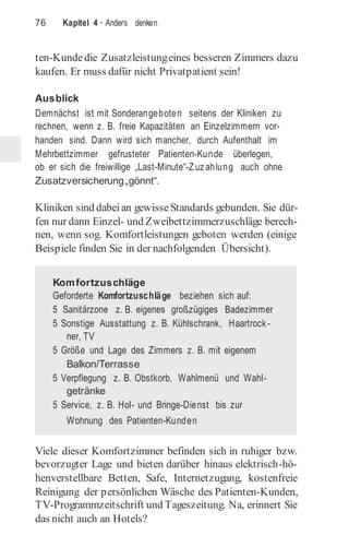 76 Kapitel 4 · Anders denken
ten-Kundedie Zusatzleistungeines besseren Zimmers dazu
kaufen. Er muss dafür nicht Privatpatient sein!
Ausblick
Demnächst ist mit Sonderangeboten seitens der Kliniken zu
rechnen, wenn z. B. freie Kapazitäten an Einzelzimmern vor-
handen sind. Dann wird sich mancher, durch Aufenthalt im
Mehrbettzimmer gefrusteter Patienten-Kunde überlegen,
ob er sich die freiwillige „Last-Minute“-Zuzahlung auch ohne
Zusatzversicherung„gönnt“.
Kliniken sind dabeian gewisseStandards gebunden. Sie dür-
fen nur dann Einzel- und Zweibettzimmerzuschläge berech-
nen, wenn sog. Komfortleistungen geboten werden (einige
Beispiele finden Sie in der nachfolgenden Übersicht).
Viele dieser Komfortzimmer befinden sich in ruhiger bzw.
bevorzugter Lage und bieten darüber hinaus elektrisch-hö-
henverstellbare Betten, Safe, Internetzugang, kostenfreie
Reinigung der persönlichen Wäsche des Patienten-Kunden,
TV-Programmzeitschrift und Tageszeitung. Na, erinnert Sie
das nicht auch an Hotels?
Komfortzuschläge
Geforderte Komfortzuschläge beziehen sich auf:
5 Sanitärzone z. B. eigenes großzügiges Badezimmer
5 Sonstige Ausstattung z. B. Kühlschrank, Haartrock-
ner, TV
5 Größe und Lage des Zimmers z. B. mit eigenem
Balkon/Terrasse
5 Verpflegung z. B. Obstkorb, Wahlmenü und Wahl-
getränke
5 Service, z. B. Hol- und Bringe-Dienst bis zur
Wohnung des Patienten-Kunden
 