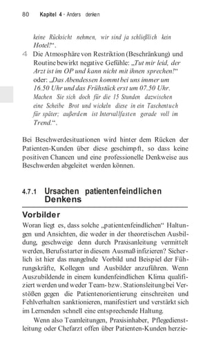 80 Kapitel 4 · Anders denken
keine Rücksicht nehmen, wir sind ja schließlich kein
Hotel!“.
4 Die Atmosphärevon Restriktion (Beschränkung) und
Routinebewirkt negative Gefühle: „Tut mir leid, der
Arzt ist im OP und kann nicht mit ihnen sprechen!“
oder: „Das Abendessen kommtbei uns immer um
16.50 Uhr und das Frühstück erst um 07.50 Uhr.
Machen Sie sich doch für die 15 Stunden dazwischen
eine Scheibe Brot und wickeln diese in ein Taschentuch
für später; außerdem ist Intervallfasten gerade voll im
Trend.“.
Bei Beschwerdesituationen wird hinter dem Rücken der
Patienten-Kunden über diese geschimpft, so dass keine
positiven Chancen und eine professionelle Denkweise aus
Beschwerden abgeleitet werden können.
4.7.1 Ursachen patientenfeindlichen
Denkens
Vorbilder
Woran liegt es, dass solche „patientenfeindlichen“ Haltun-
gen und Ansichten, die weder in der theoretischen Ausbil-
dung, geschweige denn durch Praxisanleitung vermittelt
werden, Berufsstarter in diesem Ausmaß infizieren? Sicher-
lich ist hier das mangelnde Vorbild und Beispiel der Füh-
rungskräfte, Kollegen und Ausbilder anzuführen. Wenn
Auszubildende in einem kundenfeindlichen Klima qualifi-
ziert werden und weder Team- bzw. Stationsleitungbei Ver-
stößen gegen die Patientenorientierung einschreiten und
Fehlverhalten sanktionieren, manifestiert und verstärkt sich
im Lernenden schnell eine entsprechende Haltung.
Wenn also Teamleitungen, Praxisinhaber, Pflegedienst-
leitung oder Chefarzt offen über Patienten-Kunden herzie-
 
