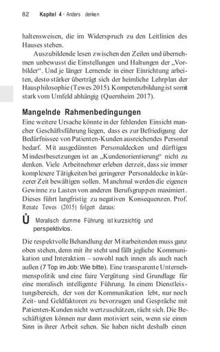 82 Kapitel 4 · Anders denken
haltensweisen, die im Widerspruch zu den Leitlinien des
Hauses stehen.
Auszubildende lesen zwischen den Zeilen und überneh-
men unbewusst die Einstellungen und Haltungen der „Vor-
bilder“. Und je länger Lernende in einer Einrichtung arbei-
ten, desto stärker überträgt sich der heimliche Lehrplan der
Hausphilosophie (Tewes 2015). Kompetenzbildungist somit
stark vom Umfeld abhängig (Quernheim 2017).
Mangelnde Rahmenbedingungen
Eine weitere Ursache könntein der fehlenden Einsicht man-
cher Geschäftsführung liegen, dass es zur Befriedigung der
Bedürfnissee von Patienten-Kunden ausreichendes Personal
bedarf. Mit ausgedünnten Personaldecken und dürftigen
Mindestbesetzungen ist an „Kundenorientierung“ nicht zu
denken. Viele Arbeitnehmer erleben derzeit, dass sie immer
komplexere Tätigkeiten bei geringerer Personaldecke in kür-
zerer Zeit bewältigen sollen. Manchmal werden die eigenen
Gewinne zu Lasten von anderen Berufsgruppen maximiert.
Dieses führt langfristig zu negativen Konsequenzen. Prof.
Renate Tewes (2015) folgert daraus:
Ů Moralisch dumme Führung ist kurzsichtig und
perspektivlos.
Die respektvolle Behandlung der Mitarbeitenden muss ganz
oben stehen, denn mit ihr steht und fällt jegliche Kommuni-
kation und Interaktion – sowohl nach innen als auch nach
außen (7 Top im Job: Wie bitte). Eine transparente Unterneh-
menspolitik und eine faire Vergütung sind Grundlage für
eine moralisch intelligente Führung. In einem Dienstleis-
tungsbereich, der von der Kommunikation lebt, nur noch
Zeit- und Geldfaktoren zu bevorzugen und Gespräche mit
Patienten-Kunden nicht wertzuschätzen, rächt sich. Die Be-
schäftigten können nur dann motiviert sein, wenn sie einen
Sinn in ihrer Arbeit sehen. Sie haben nicht deshalb einen
 