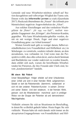 4
4.7 · Kundenfeindlich keit 85
Lernende und neue Mitarbeiter möchten schnell auf Sta-
tion dazugehören und vollwertiges Mitglied des Teams sein.
Darum wirkt das informelle Lernen so stark (Quernheim
2017). Ruckzuck übernehmen die„Neuen“ die (oftmals pro-
blematischen) negativen Angewohnheiten der „Alten“.
Aus solchen Einstellungen und den verdeckten Macht-
gelüsten der „Diener“: „Ich sage, was läuft!“, resultiert man-
gelndes Engagement den „Königen“, also Patienten-Kunden,
gegenüber. Wie kann Mitarbeitenden geholfen werden, da-
mit sie mit weniger Druck, Ärger und einer negativen
Grundhaltung gerne zur Arbeit kommen?
Meiner Ansicht nach geht es weniger darum, Selbstver-
ständlichkeiten (wie Freundlichkeit und Höflichkeit etc.) in
Schulungen zu vermitteln, sondern vielmehr darum, an dem
anzudocken, was vorhanden ist. Und wenn man die Per-
spektivewählt, dass alles schon daist, und es durch Seminare
und Buchlektüre nur wieder reaktiviert zu werden braucht,
dann erklärt sich auch, warum die betreffenden Mitarbei-
tenden bei Patienten, die ihre Freunde oder Chefs sind, be-
tont „kundenorientiert“ handeln.
Mit einem Mal Patient
Unser Beispielpfleger Holger erleidet auf einer Urlaubsreise
einen Unfall und wird in einer fremden Klinik aufgenommen.
Sobald er dort die Patientenrolle übernimmt, solidarisiert er
sich mit den anderen Patienten-Kunden in seinem Zimmer
und seiner Station. Und dort wiederum, in der fremden Klinik,
grenzen sich die Mitarbeitenden manchmal auch in unnötiger
Weise von der Gruppe der Patienten ab und demonstrieren
Machtgehabe.
Vielleicht erinnern Sie sich an Situationen im Berufsalltag,
in denen Sie so ähnlich gedacht haben. Heutefragen Sie sich
vielleicht: Warum habe ich mich damals nicht immer an die
akzeptierten Umgangsformen von Freundlichkeit und Höf-
 