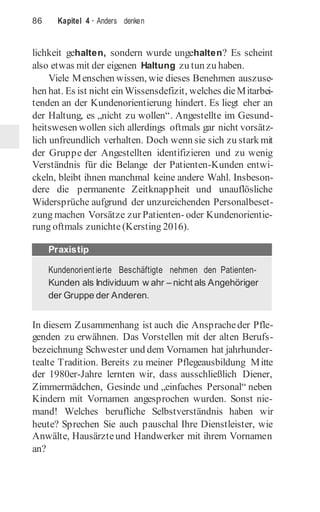 86 Kapitel 4 · Anders denken
lichkeit gehalten, sondern wurde ungehalten? Es scheint
also etwas mit der eigenen Haltung zu tun zu haben.
Viele Menschen wissen, wie dieses Benehmen auszuse-
hen hat. Es ist nicht ein Wissensdefizit, welches dieMitarbei-
tenden an der Kundenorientierung hindert. Es liegt eher an
der Haltung, es „nicht zu wollen“. Angestellte im Gesund-
heitswesen wollen sich allerdings oftmals gar nicht vorsätz-
lich unfreundlich verhalten. Doch wenn sie sich zu stark mit
der Gruppe der Angestellten identifizieren und zu wenig
Verständnis für die Belange der Patienten-Kunden entwi-
ckeln, bleibt ihnen manchmal keine andere Wahl. Insbeson-
dere die permanente Zeitknappheit und unauflösliche
Widersprüche aufgrund der unzureichenden Personalbeset-
zung machen Vorsätze zur Patienten- oder Kundenorientie-
rung oftmals zunichte(Kersting 2016).
In diesem Zusammenhang ist auch die Anspracheder Pfle-
genden zu erwähnen. Das Vorstellen mit der alten Berufs-
bezeichnung Schwester und dem Vornamen hat jahrhunder-
tealte Tradition. Bereits zu meiner Pflegeausbildung Mitte
der 1980er-Jahre lernten wir, dass ausschließlich Diener,
Zimmermädchen, Gesinde und „einfaches Personal“ neben
Kindern mit Vornamen angesprochen wurden. Sonst nie-
mand! Welches berufliche Selbstverständnis haben wir
heute? Sprechen Sie auch pauschal Ihre Dienstleister, wie
Anwälte, Hausärzteund Handwerker mit ihrem Vornamen
an?
Kundenorientierte Beschäftigte nehmen den Patienten-
Kunden als Individuum w ahr – nicht als Angehöriger
der Gruppe der Anderen.
Praxistip
 