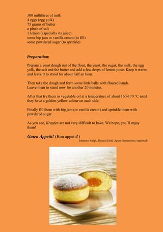 300 millilitres of milk
4 eggs (egg yolk)
75 grams of butter
a pinch of salt
1 lemon (especially its juice)
some hip jam or vanilla cream (to fill)
some powdered sugar (to sprinkle)
Preparation:
Prepare a yeast dough out of the flour, the yeast, the sugar, the milk, the egg
yolk, the salt and the butter and add a few drops of lemon juice. Keep it warm
and leave it to stand for about half an hour.
Then take the dough and form some little balls with floured hands.
Leave them to stand now for another 20 minutes.
After that fry them in vegetable oil at a temperature of about 160-170 °C until
they have a golden-yellow colour on each side.
Finally fill them with hip jam (or vanilla cream) and sprinkle them with
powdered sugar.
As you see, Krapfen are not very difficult to bake. We hope, you’ll enjoy
them!
Guten Appetit! (Bon appetit!)
Johannes Weigl,, Daniela Dokl, Apian-Gymnasium, Ingolstadt
 