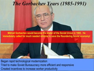 The Gorbachev Years (1985-1991)
Mikhail Gorbachev would become the leader of the Soviet Union in 1985. He
immediately called for much needed reforms to save the floundering Soviet economy!
• Began rapid technological modernization
• Tried to make Soviet Bureaucracy more efficient and responsive
• Created incentives to increase worker productivity
 