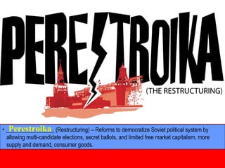 • _________________ (Restructuring) – Reforms to democratize Soviet political system by
allowing multi-candidate elections, secret ballots, and limited free market capitalism, more
supply and demand, consumer goods.
Perestroika
 