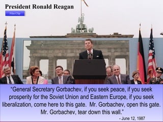 President Ronald Reagan
“General Secretary Gorbachev, if you seek peace, if you seek
prosperity for the Soviet Union and Eastern Europe, if you seek
liberalization, come here to this gate. Mr. Gorbachev, open this gate.
Mr. Gorbachev, tear down this wall.”
- June 12, 1987
“General Secretary Gorbachev, if you seek peace, if you seek
prosperity for the Soviet Union and Eastern Europe, if you seek
liberalization, come here to this gate. Mr. Gorbachev, open this gate.
Mr. Gorbachev, tear down this wall.”
- June 12, 1987
Film ClipFilm Clip
 