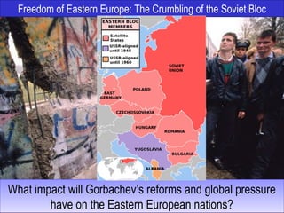 Freedom of Eastern Europe: The Crumbling of the Soviet Bloc
What impact will Gorbachev’s reforms and global pressure
have on the Eastern European nations?
What impact will Gorbachev’s reforms and global pressure
have on the Eastern European nations?
 