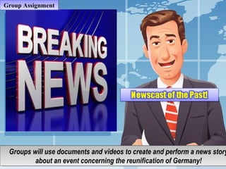Berlin WallBerlin Wall
Group AssignmentGroup Assignment
Groups will use documents and videos to create and perform a news stor
about an event concerning the reunification of Germany!
Groups will use documents and videos to create and perform a news story
about an event concerning the reunification of Germany!
 