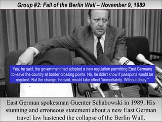 Group #2: Fall of the Berlin Wall – November 9, 1989Group #2: Fall of the Berlin Wall – November 9, 1989
Yes, he said, the government had adopted a new regulation permitting East Germans
to leave the country at border crossing points. No, he didn't know if passports would be
required. But the change, he said, would take effect "immediately. Without delay."
Yes, he said, the government had adopted a new regulation permitting East Germans
to leave the country at border crossing points. No, he didn't know if passports would be
required. But the change, he said, would take effect "immediately. Without delay."
East German spokesman Guenter Schabowski in 1989. His
stunning and erroneous statement about a new East German
travel law hastened the collapse of the Berlin Wall.
East German spokesman Guenter Schabowski in 1989. His
stunning and erroneous statement about a new East German
travel law hastened the collapse of the Berlin Wall.
 