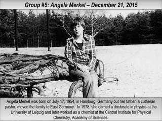 Group #5: Angela Merkel – December 21, 2015Group #5: Angela Merkel – December 21, 2015
Angela Merkel was born on July 17, 1954, in Hamburg, Germany but her father, a Lutheran
pastor, moved the family to East Germany. In 1978, she earned a doctorate in physics at the
University of Leipzig and later worked as a chemist at the Central Institute for Physical
Chemistry, Academy of Sciences.
Angela Merkel was born on July 17, 1954, in Hamburg, Germany but her father, a Lutheran
pastor, moved the family to East Germany. In 1978, she earned a doctorate in physics at the
University of Leipzig and later worked as a chemist at the Central Institute for Physical
Chemistry, Academy of Sciences.
 