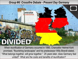 Group #6: Crossfire Debate - Present Day GermanyGroup #6: Crossfire Debate - Present Day Germany
When reunification of Germany occurred in 1990, Chancellor Helmet Kohl
promised, “flourishing landscapes” and his predecessor Willy Brandt stated,
“What belongs together, will grow together.” 25 years later, does Germany feel
united? What are the costs and benefits of reunification?
When reunification of Germany occurred in 1990, Chancellor Helmet Kohl
promised, “flourishing landscapes” and his predecessor Willy Brandt stated,
“What belongs together, will grow together.” 25 years later, does Germany feel
united? What are the costs and benefits of reunification?
 