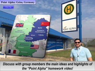 Discuss with group members the main ideas and highlights of
the “Point Alpha” homework video!
Discuss with group members the main ideas and highlights of
the “Point Alpha” homework video!
Point Alpha: Geisa, GermanyPoint Alpha: Geisa, Germany
Film ClipFilm Clip
 