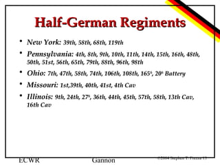 Half-German Regiments
• New York: 39th, 58th, 68th, 119th
• Pennsylvania: 4th, 8th, 9th, 10th, 11th, 14th, 15th, 16th, 48th,
50th, 51st, 56th, 65th, 79th, 88th, 96th, 98th

• Ohio: 7th, 47th, 58th, 74th, 106th, 108th, 165th, 20th Battery
• Missouri: 1st,39th, 40th, 41st, 4th Cav
• Illinois: 9th, 24th, 27th, 36th, 44th, 45th, 57th, 58th, 13th Cav,
16th Cav

ECWR

Gannon

©2004 Stephen T. Frezza 13

 