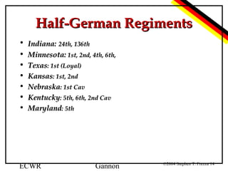 Half-German Regiments
• Indiana: 24th, 136th
• Minnesota: 1st, 2nd, 4th, 6th,
• Texas: 1st (Loyal)
• Kansas: 1st, 2nd
• Nebraska: 1st Cav
• Kentucky: 5th, 6th, 2nd Cav
• Maryland: 5th

ECWR

Gannon

©2004 Stephen T. Frezza 14

 