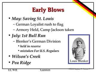 Early Blows
• May: Saving St. Louis
–
–

German Loyalist rush to flag
Armory Held, Camp Jackson taken

• July: 1st Bull Run
– Blenker’s German Division
• held in reserve
• mistaken For U.S. Regulars

• Wilson’s Creek
• Pea Ridge
ECWR

Gannon

Louis Blenker
©2004 Stephen T. Frezza 17

 