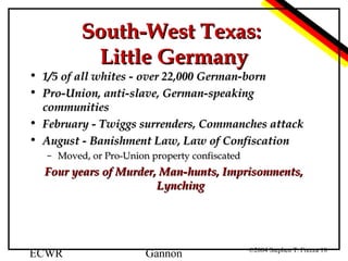 South-West Texas:
Little Germany

• 1/5 of all whites - over 22,000 German-born
• Pro-Union, anti-slave, German-speaking
communities
• February - Twiggs surrenders, Commanches attack
• August - Banishment Law, Law of Confiscation
– Moved, or Pro-Union property confiscated

Four years of Murder, Man-hunts, Imprisonments,
Lynching

ECWR

Gannon

©2004 Stephen T. Frezza 18

 