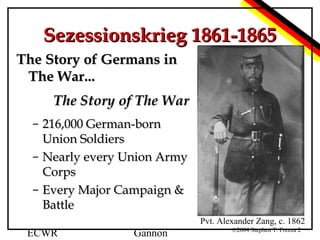 Sezessionskrieg 1861-1865
The Story of Germans in
The War...
The Story of The War
– 216,000 German-born
Union Soldiers
– Nearly every Union Army
Corps
– Every Major Campaign &
Battle
Pvt. Alexander Zang, c. 1862

ECWR

Gannon

©2004 Stephen T. Frezza 2

 