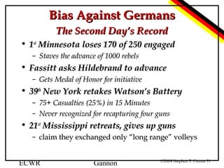 Bias Against Germans
The Second Day’s Record
• 1st Minnesota loses 170 of 250 engaged
– Staves the advance of 1000 rebels

• Fassitt asks Hildebrand to advance
– Gets Medal of Honor for initiative

• 39th New York retakes Watson’s Battery
– 75+ Casualties (25%) in 15 Minutes
– Never recognized for recapturing four guns

• 21st Mississippi retreats, gives up guns
– claim they exchanged only “long range” volleys
ECWR

Gannon

©2004 Stephen T. Frezza 31

 