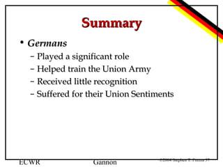 Summary
• Germans
–
–
–
–

Played a significant role
Helped train the Union Army
Received little recognition
Suffered for their Union Sentiments

ECWR

Gannon

©2004 Stephen T. Frezza 37

 