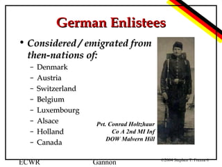 German Enlistees
• Considered / emigrated from
then-nations of:
–
–
–
–
–
–
–
–

Denmark
Austria
Switzerland
Belgium
Luxembourg
Alsace
Holland
Canada

ECWR

Pvt. Conrad Holtzhaur
Co A 2nd MI Inf
DOW Malvern Hill

Gannon

©2004 Stephen T. Frezza 6

 