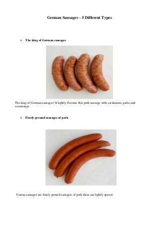 German Sausages – 5 Different Types 
 The king of German sausages 
The king of German sausages! It lightly flavours this pork sausage with cardamom, garlic and 
seasonings. 
 Finely ground sausages of pork 
Vienna sausages are finely ground sausages of pork these are lightly spiced. 
 