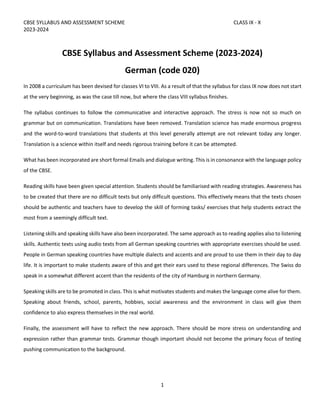 CBSE SYLLABUS AND ASSESSMENT SCHEME CLASS IX - X
2023-2024
1
CBSE Syllabus and Assessment Scheme (2023-2024)
German (code 020)
In 2008 a curriculum has been devised for classes VI to VIII. As a result of that the syllabus for class IX now does not start
at the very beginning, as was the case till now, but where the class VIII syllabus finishes.
The syllabus continues to follow the communicative and interactive approach. The stress is now not so much on
grammar but on communication. Translations have been removed. Translation science has made enormous progress
and the word-to-word translations that students at this level generally attempt are not relevant today any longer.
Translation is a science within itself and needs rigorous training before it can be attempted.
What has been incorporated are short formal Emails and dialogue writing. This is in consonance with the language policy
of the CBSE.
Reading skills have been given special attention. Students should be familiarised with reading strategies. Awareness has
to be created that there are no difficult texts but only difficult questions. This effectively means that the texts chosen
should be authentic and teachers have to develop the skill of forming tasks/ exercises that help students extract the
most from a seemingly difficult text.
Listening skills and speaking skills have also been incorporated. The same approach as to reading applies also to listening
skills. Authentic texts using audio texts from all German speaking countries with appropriate exercises should be used.
People in German speaking countries have multiple dialects and accents and are proud to use them in their day to day
life. It is important to make students aware of this and get their ears used to these regional differences. The Swiss do
speak in a somewhat different accent than the residents of the city of Hamburg in northern Germany.
Speaking skills are to be promoted in class. This is what motivates students and makes the language come alive for them.
Speaking about friends, school, parents, hobbies, social awareness and the environment in class will give them
confidence to also express themselves in the real world.
Finally, the assessment will have to reflect the new approach. There should be more stress on understanding and
expression rather than grammar tests. Grammar though important should not become the primary focus of testing
pushing communication to the background.
 