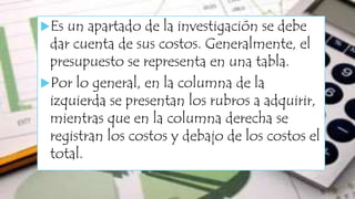 Es un apartado de la investigación se debe
dar cuenta de sus costos. Generalmente, el
presupuesto se representa en una tabla.
Por lo general, en la columna de la
izquierda se presentan los rubros a adquirir,
mientras que en la columna derecha se
registran los costos y debajo de los costos el
total.