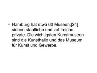 • Hamburg hat etwa 60 Museen,[24]
sieben staatliche und zahlreiche
private. Die wichtigsten Kunstmuseen
sind die Kunsthalle und das Museum
für Kunst und Gewerbe.
 