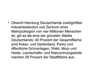 • Obwohl Hamburg Deutschlands zweitgrößter
Industriestandort und Zentrum einer
Metropolregion von vier Millionen Menschen
ist, gilt es als eine der grünsten Städte
Deutschlands: 40 Prozent der Gesamtfläche
sind Acker- und Gartenland, Parks und
öffentliche Grünanlagen, Wald, Moor und
Heide. Landschafts- und Naturschutzgebiete
machen 28 Prozent der Stadtfläche aus.
 