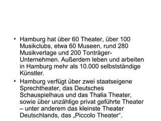 • Hamburg hat über 60 Theater, über 100
Musikclubs, etwa 60 Museen, rund 280
Musikverlage und 200 Tonträger-
Unternehmen. Außerdem leben und arbeiten
in Hamburg mehr als 10.000 selbstständige
Künstler.
• Hamburg verfügt über zwei staatseigene
Sprechtheater, das Deutsches
Schauspielhaus und das Thalia Theater,
sowie über unzählige privat geführte Theater
– unter anderem das kleinste Theater
Deutschlands, das „Piccolo Theater“.
 