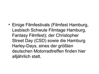 • Einige Filmfestivals (Filmfest Hamburg,
Lesbisch Schwule Filmtage Hamburg,
Fantasy Filmfest); der Christopher
Street Day (CSD) sowie die Hamburg
Harley-Days, eines der größten
deutschen Motorradtreffen finden hier
alljährlich statt.
 