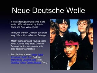 Neue Deutsche Welle
• It was a rock/pop music style in the
early 1980s influenced by British
Punk and New Wave music
• The lyrics were in German, but it was
very different from German Schlager
• Mostly teenagers and young people
loved it, while they hated German
Schlager which was popular with
their parents‘ generation
• Popular bands were: Nena, Ideal,
Extrabreit, Spliff, Trio, Rodgau
Monotones, Joachim Witt, Peter
Schilling, Falco, Spider Murphy Gang
 