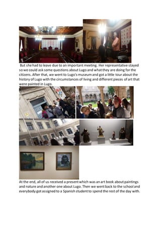 But shehad to leave due to an important meeting. Her representative stayed
so we could ask some questions about Lugo and whatthey are doing for the
citizens. After that, we went to Lugo's museum and got a little tour about the
history of Lugo with the circumstances of living and different pieces of art that
were painted in Lugo.
At the end, all of us received a presentwhich was an art book aboutpaintings
and nature and another one about Lugo. Then we wentback to the schooland
everybody gotassigned to a Spanish studentto spend the rest of the day with.
 