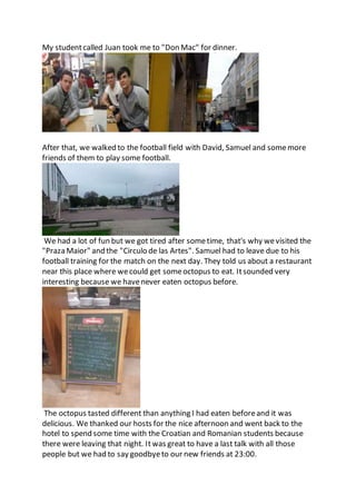 My studentcalled Juan took me to "Don Mac" for dinner.
After that, we walked to the football field with David, Samuel and somemore
friends of them to play some football.
We had a lot of fun but we got tired after sometime, that's why wevisited the
"Praza Maior" and the "Circulo de las Artes". Samuel had to leave due to his
football training for the match on the next day. They told us about a restaurant
near this place where wecould get someoctopus to eat. Itsounded very
interesting because we havenever eaten octopus before.
The octopus tasted different than anything I had eaten beforeand it was
delicious. We thanked our hosts for the nice afternoon and went back to the
hotel to spend some time with the Croatian and Romanian students because
there were leaving that night. It was great to have a last talk with all those
people but we had to say goodbyeto our new friends at 23:00.
 