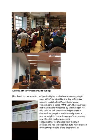 Tuesday, 8thNovember (DavidBeuting)
After Breakfastwewent to the Spanish Highschoolwherewe were going to
meet at 9 o’clock justlike the day before. We
planned to visit a local Spanish company.
The company is called “AMS Lab”. There we went
by bus and were welcomed by the manager. He
told us in his talk that AMS Lab specialises in
chemical and physicalanalyses and gaveus a
precise insightin the philosophy of the company
as well as the routine processes.
Following this, we changed from theory in
practice and had the opportunity to havea look in
the working sections of the enterprise. In
 