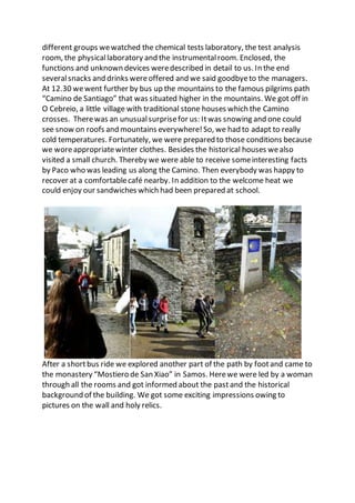 different groups wewatched the chemical tests laboratory, the test analysis
room, the physicallaboratory and the instrumentalroom. Enclosed, the
functions and unknown devices weredescribed in detail to us. In the end
severalsnacks and drinks wereoffered and we said goodbyeto the managers.
At 12.30 wewent further by bus up the mountains to the famous pilgrims path
“Camino de Santiago” that was situated higher in the mountains. We got off in
O Cebreio, a little village with traditional stone houses which the Camino
crosses. Therewas an unusualsurprisefor us: Itwas snowing and one could
see snow on roofs and mountains everywhere!So, we had to adapt to really
cold temperatures. Fortunately, we were prepared to those conditions because
we woreappropriatewinter clothes. Besides the historical houses wealso
visited a small church. Thereby we were able to receive someinteresting facts
by Paco who was leading us along the Camino. Then everybody was happy to
recover at a comfortablecafé nearby. In addition to the welcome heat we
could enjoy our sandwiches which had been prepared at school.
After a shortbus ride we explored another part of the path by footand came to
the monastery “Mostiero de San Xiao” in Samos. Herewe were led by a woman
through all the rooms and got informed about the pastand the historical
background of the building. We got some exciting impressions owing to
pictures on the wall and holy relics.
 