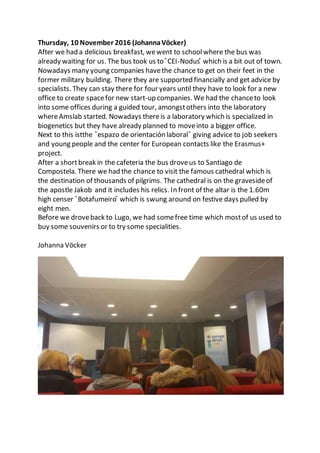 Thursday, 10 November 2016 (JohannaVöcker)
After we had a delicious breakfast, wewent to schoolwhere the bus was
already waiting for us. The bus took us to ̎CEI-Nodus ̎ which is a bit out of town.
Nowadays many young companies havethe chance to get on their feet in the
former military building. There they are supported financially and get advice by
specialists. They can stay there for four years until they have to look for a new
office to create spacefor new start-up companies. We had the chanceto look
into some offices during a guided tour, amongstothers into the laboratory
whereAmslab started. Nowadays thereis a laboratory which is specialized in
biogenetics but they have already planned to moveinto a bigger office.
Next to this istthe ̎espazo de orientaciόn laboral ̎ giving advice to job seekers
and young people and the center for European contacts like the Erasmus+
project.
After a shortbreak in the cafeteria the bus droveus to Santiago de
Compostela. There we had the chance to visit the famous cathedral which is
the destination of thousands of pilgrims. The cathedral is on the gravesideof
the apostle Jakob and it includes his relics. In front of the altar is the 1.60m
high censer ̎Botafumeiro ̎ which is swung around on festive days pulled by
eight men.
Before we droveback to Lugo, we had somefree time which mostof us used to
buy some souvenirs or to try some specialities.
Johanna Vöcker
 