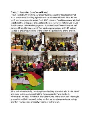 Friday, 11 November (LeonSamuel Icking)
Friday started with finishing our presentations about the "IdealWorker" at
9:35. Itwas aboutplanning a perfect worker with the different ideas we had
got fromthe representatives of Cetal, AMS Labs and Cloud Computers. Wehad
to get creative with paper and plasticine becausewe were not allowed to use
PowerPointor some kind of projector. We added the different ideas we had
gathered fromMonday as well. This work phasewas doneat 11:15 and we
started to presentour results to the restof the participants of this project.
All of us had made really creative posters butonly one could win. So we voted
and came to the conclusion that the "octopus poster" was the best.
Afterwards, wehad a little break and were invited to the town hall. The mayor
greeted us and held a speech, telling us that weare always welcome to Lugo
and that young people are really important to the town.
 