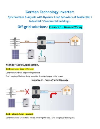 German Technology Inverter:
Synchronizes & Adjusts with Dynamic Load behaviors of Residential /
Industrial / Commercial buildings.
Off-grid solutions: Instance 1 – General Wiring
Xtender Series Application.
Grid= present, Solar = Present
Conditions: Grid will be powering the load
Grid charging of battery: Programmable, Priority charging: solar power
Instance 2 – Pure off-grid topology
Grid = absent, Solar = present
Conditions: Solar ( + Battery) will be powering the load. Grid charging of battery: NA
 