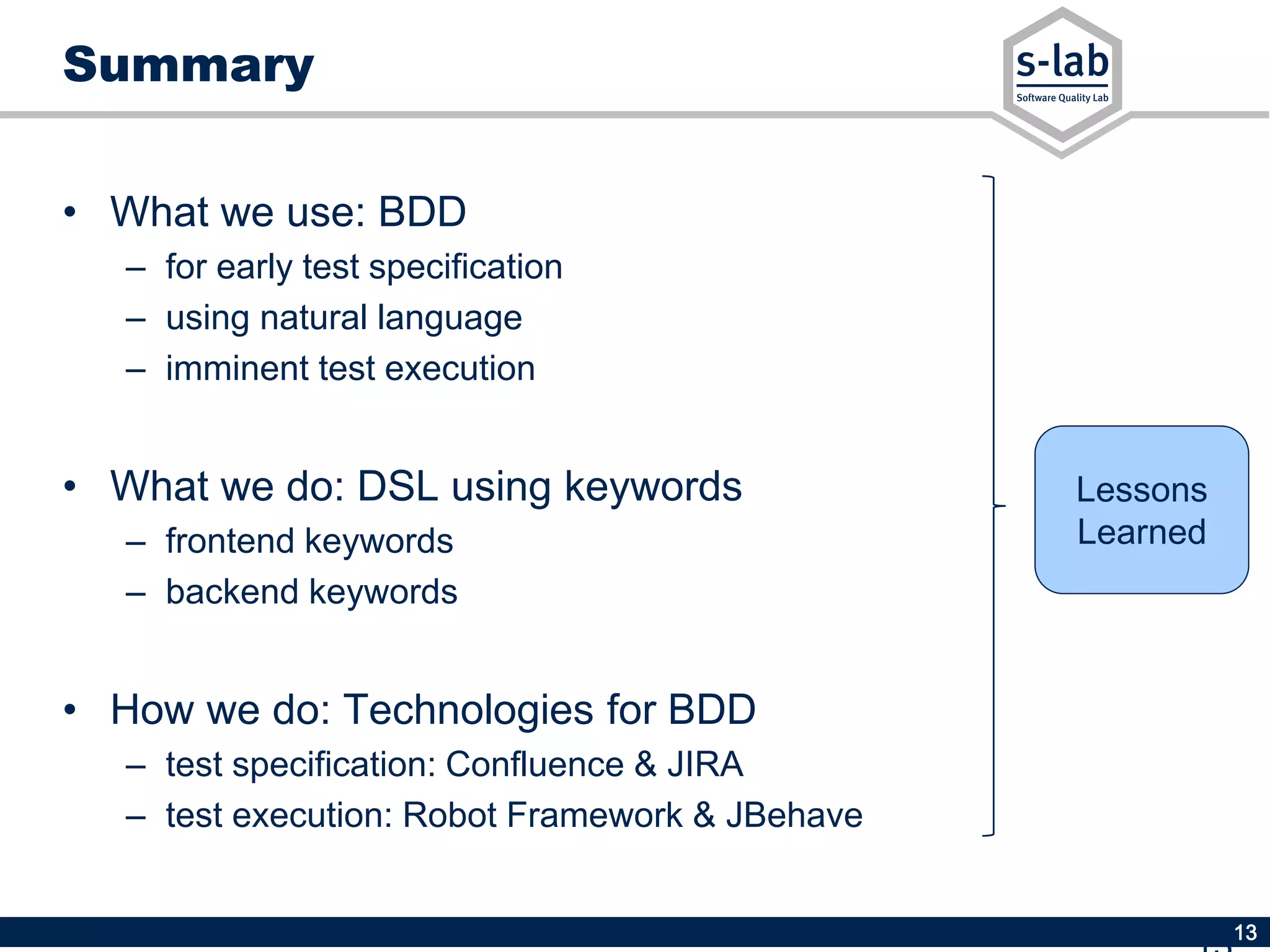 13
Lessons
Learned
Summary
• What we use: BDD
– for early test specification
– using natural language
– imminent test execution
• What we do: DSL using keywords
– frontend keywords
– backend keywords
• How we do: Technologies for BDD
– test specification: Confluence & JIRA
– test execution: Robot Framework & JBehave
 